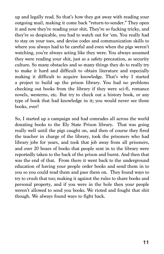 up and legally read. So that’s how they got away with reading your outgoing mail, making it come back “return-to-sender.” They open it and now they’re reading your shit. Theyre so fucking tricky, and theyre so despicable, you had to watch out for ‘em. You really had to stay on your toes, and devise codes and communication skills to where you always had to be careful and even when the pigs weren’t watching, you’re always acting like they were. You always assumed they were reading your shit, just as a safety precaution, as security culture. So many obstacles and so many things they do to really try to make it hard and difficult to obtain literature and especially making it difficult to acquire knowledge. That’s why I started a project to build up the prison library. You had no problems checking out books from the library if they were sci-fi, romance novels, westerns, ete. But try to check out a history book, or any  type of book that had knowledge in it; you would never see those books, ever!  So, I started up a campaign and had comrades all across the world donating books to the Ely State Prison library. That was going really well until the pigs caught on, and then of course they fired the teacher in charge of the library, took the prisoners who had library jobs for years, and took that job away from all prisoners, and over 20 boxes of books that people sent in to the library were reportedly taken to the back of the prison and burnt. And then that was the end of that. From there it went back to the underground education of having your people order books and send them in to You so you could read them and pass them on. They found ways to try to crush that too; making it against the rules to share books and personal property, and if you were in the hole then your people weren’t allowed to send you books. W rioted and fought that shit though. We always found ways to fight back.  11 